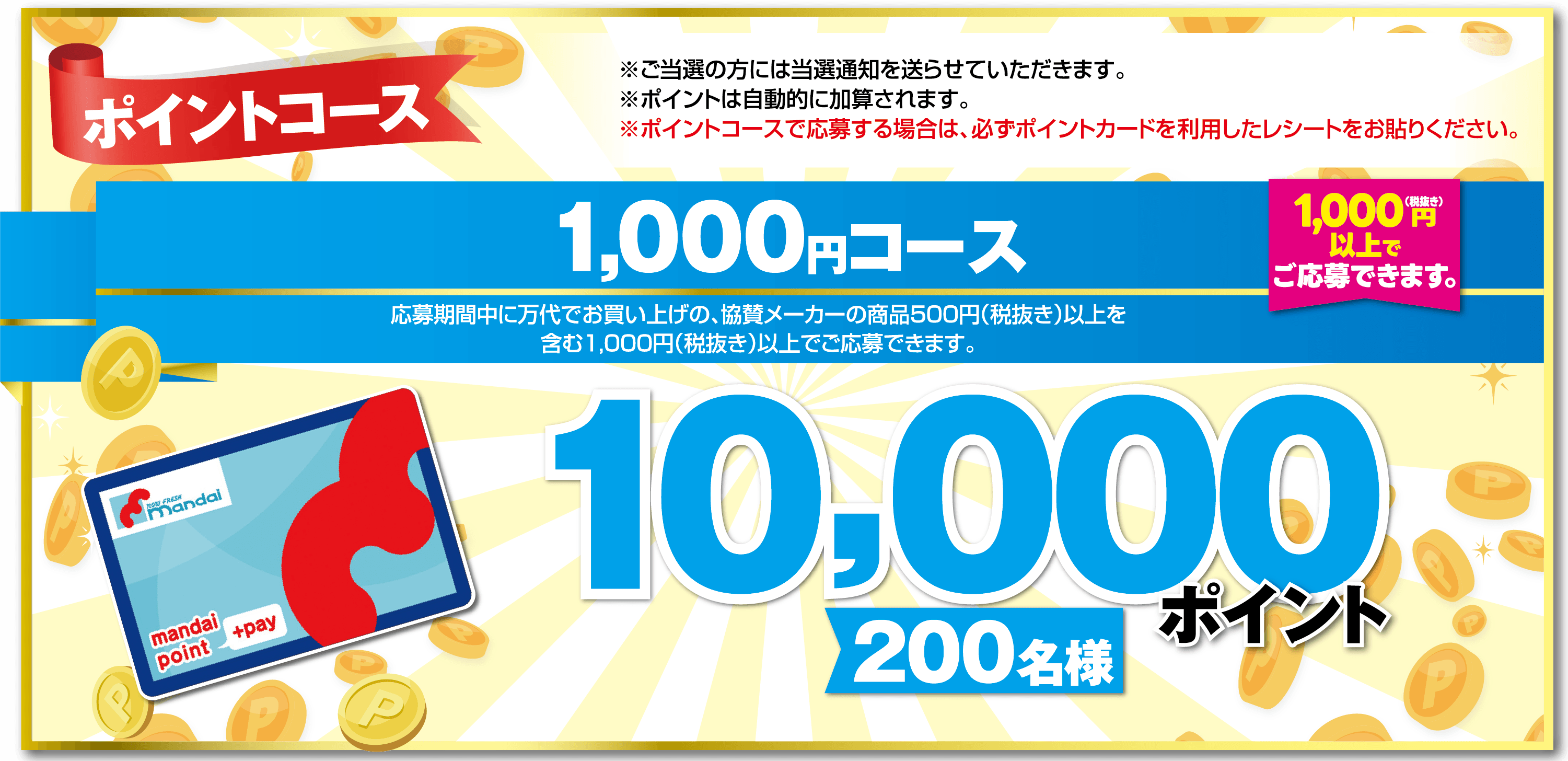 ポイントコース 1,000円コース 応募期間中に万代でお買い上げの、協賛メーカーの商品500円（税抜き）以上を含む1,000円（税抜き）以上でご応募できます。【1,000円（税抜き）以上でご応募できます。】 ※ご当選の方には当選通知を送らせていただきます。 ※ポイントは自動的に加算されます。 ※ポイントコースで応募する場合は、必ずポイントカードを利用したレシートをお貼りください。【10,000ポイント】【200名様】