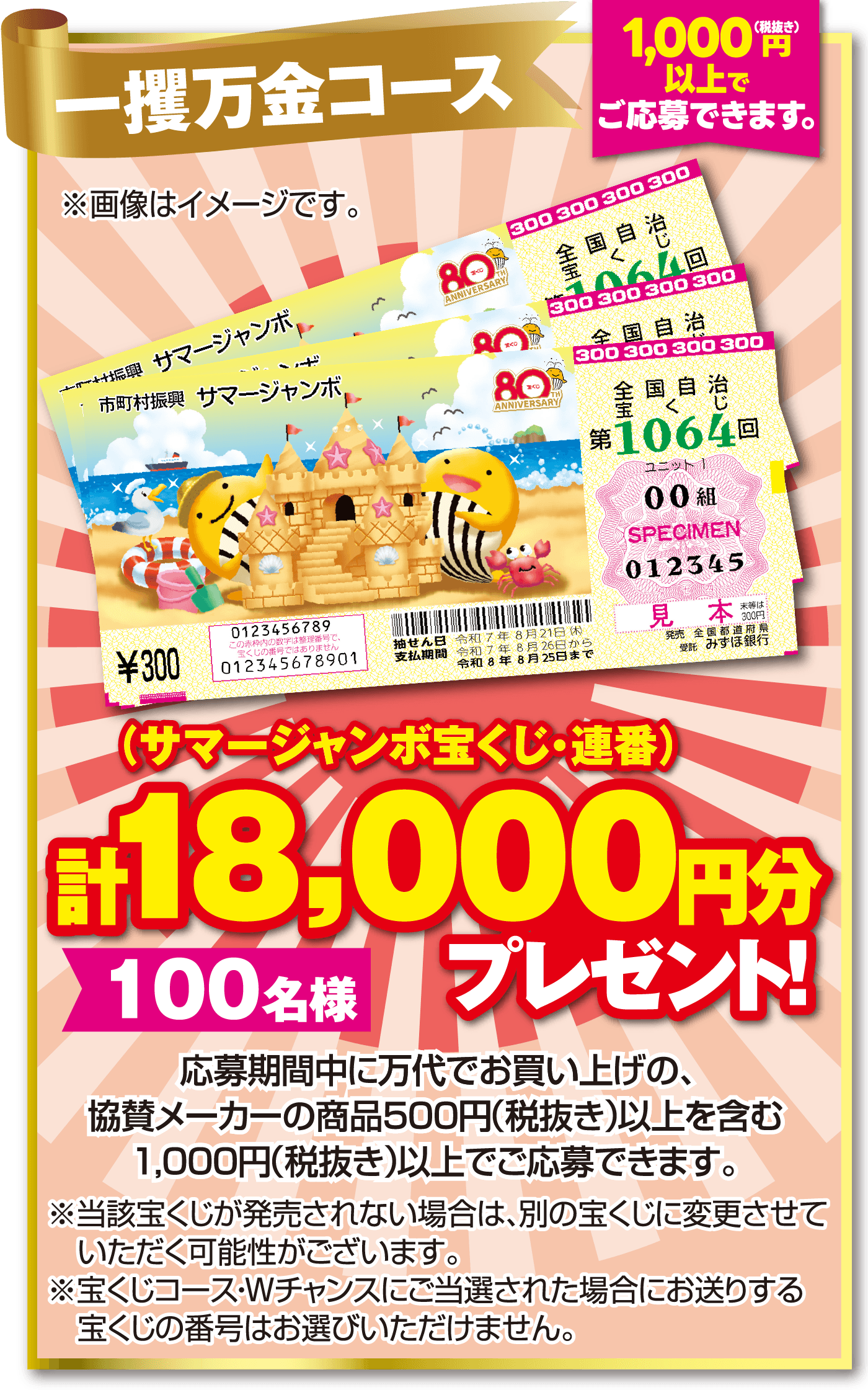 一攫万金コース 【1,000円（税抜き）以上でご応募できます。】（サマージャンボ宝くじ・連番）計18,000円分 【100名様】 プレゼント！応募期間中に万代でお買い上げの、協賛メーカーの商品500円（税抜き）以上を含む1,000円（税抜き）以上でご応募できます。 ※当該宝くじが発売されない場合は、別の宝くじに変更させていただく可能性がございます。※宝くじコース・Wチャンスにご当選された場合にお送りする宝くじの番号はお選びいただけません。 ※画像はイメージです。