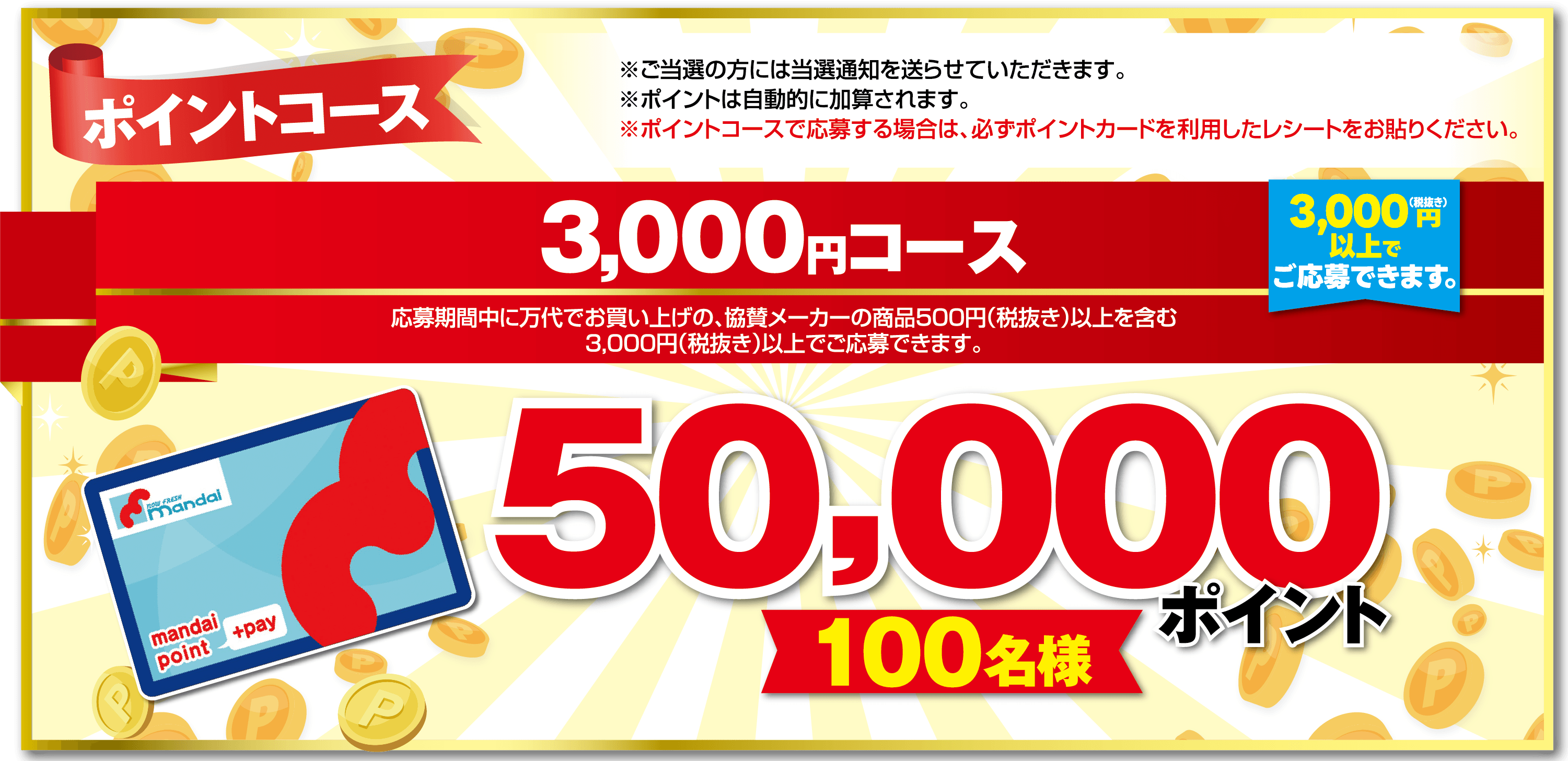 ポイントコース 3,000円コース 応募期間中に万代でお買い上げの、協賛メーカーの商品500円（税抜き）以上を含む3,000円（税抜き）以上でご応募できます。【3,000円（税抜き）以上でご応募できます。】 ※ご当選の方には当選通知を送らせていただきます。 ※ポイントは自動的に加算されます。 ※ポイントコースで応募する場合は、必ずポイントカードを利用したレシートをお貼りください。【50,000ポイント】【100名様】