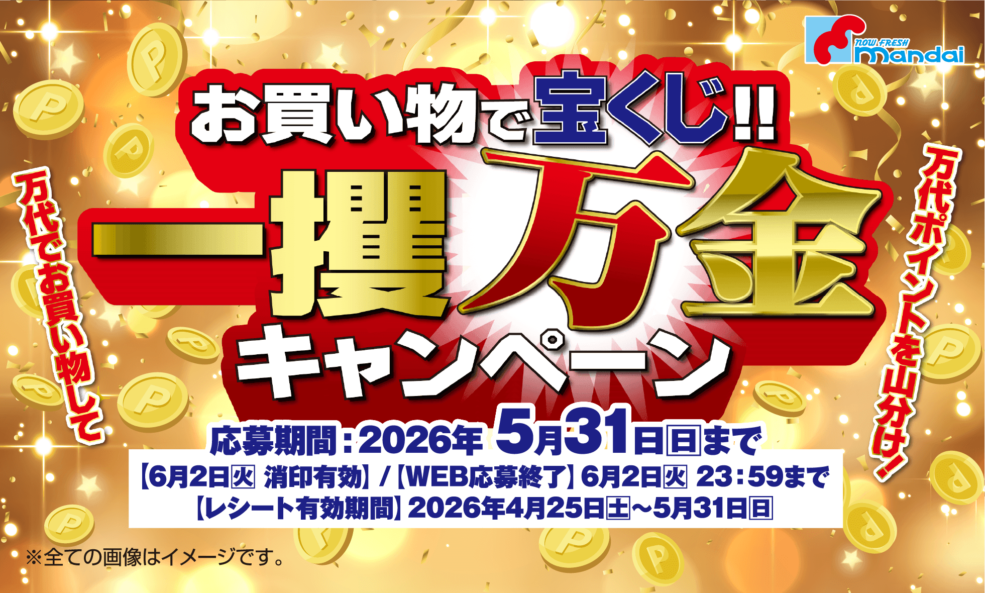 万代でお買い物をして万代ポイントを山分け！お買い物で宝くじ！！一攫万金キャンペーン [応募期間]2026年5月31日(日)まで【6月2日(火)消印有効】/【WEB応募終了】6月2日(火)23:59まで /【レシート有効期間】2026年4月25日(土)〜5月31日(日) ※全ての画像はイメージです。