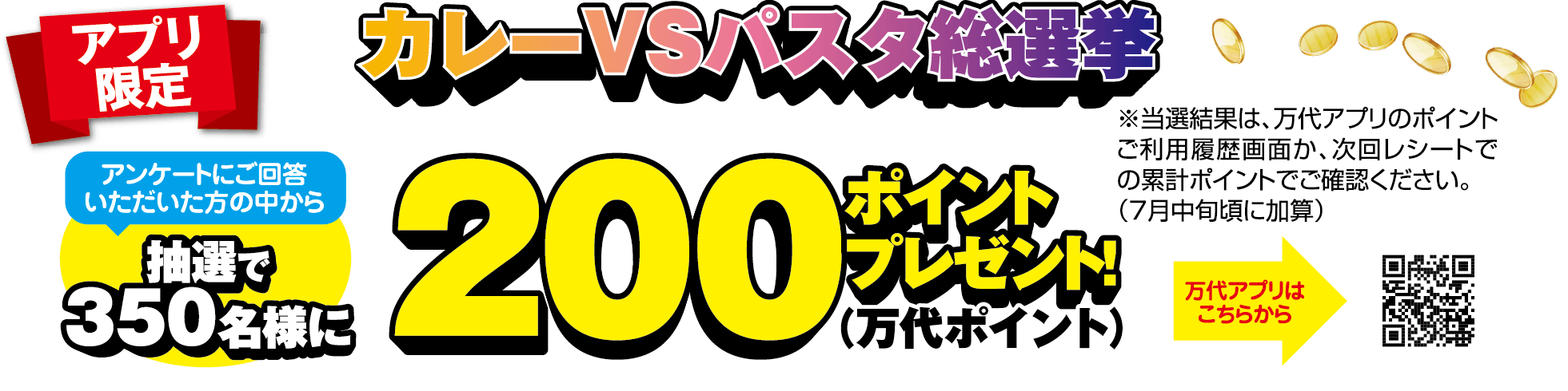 アプリ限定 カレーVSパスタ総選挙 アンケートにご回答いただいた方の中から抽選で350名様に200ポイント(万代ポイント)プレゼント! ※当選結果は、万代アプリのポイントご利用履歴画面か、次回レシートでの累計ポイントでご確認ください。(7月中旬頃に加算)